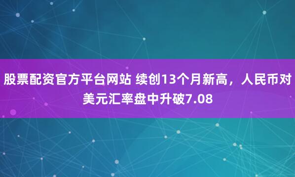 股票配资官方平台网站 续创13个月新高，人民币对美元汇率盘中升破7.08