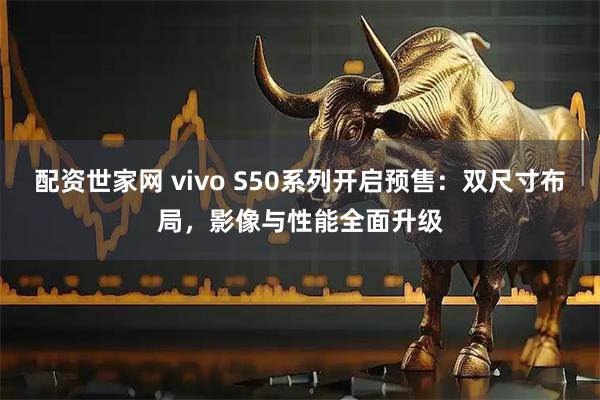 配资世家网 vivo S50系列开启预售：双尺寸布局，影像与性能全面升级