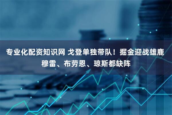 专业化配资知识网 戈登单独带队！掘金迎战雄鹿 穆雷、布劳恩、琼斯都缺阵