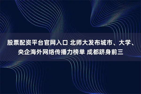 股票配资平台官网入口 北师大发布城市、大学、央企海外网络传播力榜单 成都跻身前三