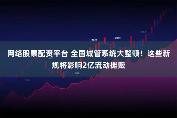 网络股票配资平台 全国城管系统大整顿！这些新规将影响2亿流动摊贩