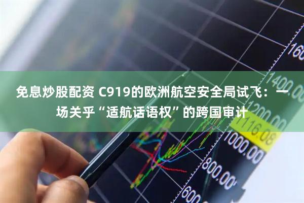 免息炒股配资 C919的欧洲航空安全局试飞：一场关乎“适航话语权”的跨国审计