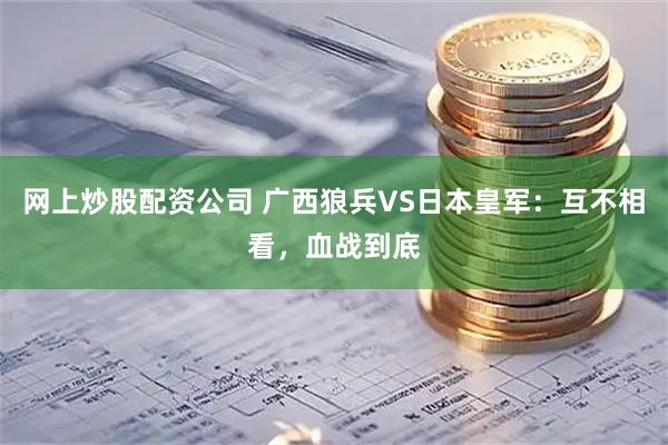 网上炒股配资公司 广西狼兵VS日本皇军：互不相看，血战到底
