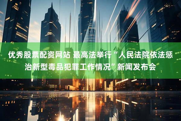 优秀股票配资网站 最高法举行“人民法院依法惩治新型毒品犯罪工作情况”新闻发布会