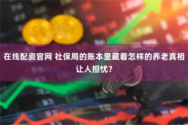 在线配资官网 社保局的账本里藏着怎样的养老真相让人担忧？