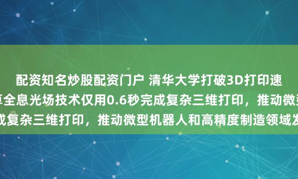 配资知名炒股配资门户 清华大学打破3D打印速度世界纪录，创新计算全息光场技术仅用0.6秒完成复杂三维打印，推动微型机器人和高精度制造领域发展