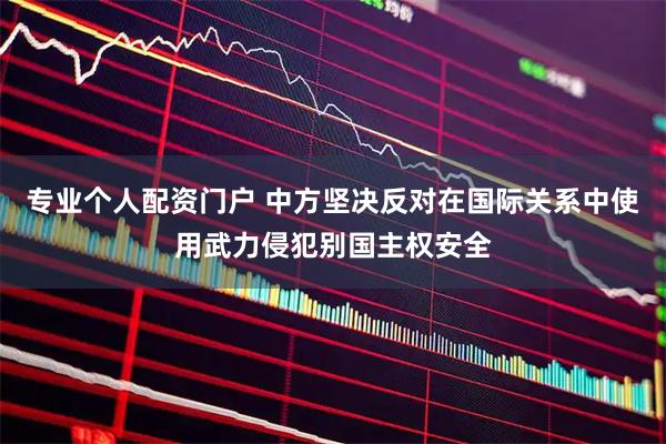 专业个人配资门户 中方坚决反对在国际关系中使用武力侵犯别国主权安全