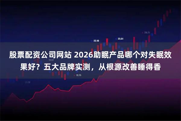 股票配资公司网站 2026助眠产品哪个对失眠效果好？五大品牌实测，从根源改善睡得香