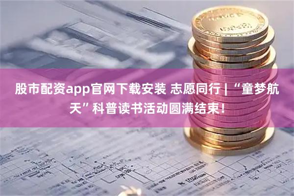 股市配资app官网下载安装 志愿同行 | “童梦航天”科普读书活动圆满结束！