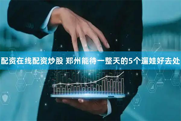 配资在线配资炒股 郑州能待一整天的5个遛娃好去处