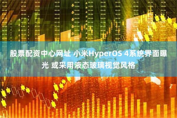 股票配资中心网址 小米HyperOS 4系统界面曝光 或采用液态玻璃视觉风格