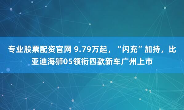 专业股票配资官网 9.79万起，“闪充”加持，比亚迪海狮05领衔四款新车广州上市