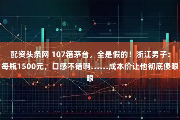 配资头条网 107箱茅台，全是假的！浙江男子：每瓶1500元，口感不错啊……成本价让他彻底傻眼