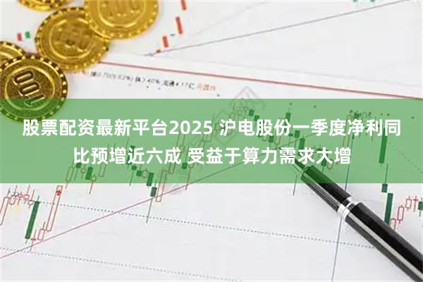股票配资最新平台2025 沪电股份一季度净利同比预增近六成 受益于算力需求大增
