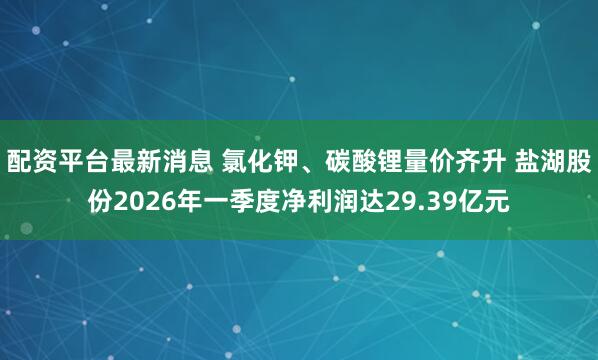 配资平台最新消息 氯化钾、碳酸锂量价齐升 盐湖股份2026年一季度净利润达29.39亿元