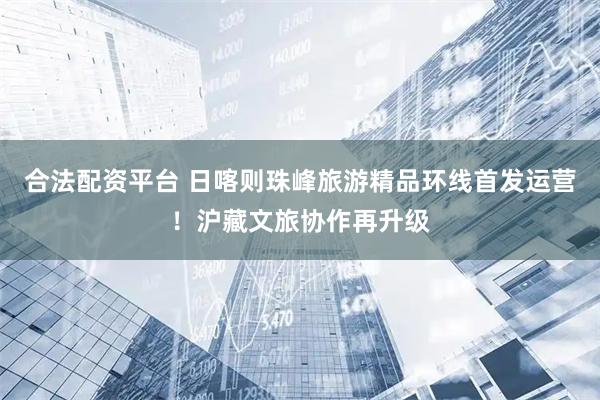 合法配资平台 日喀则珠峰旅游精品环线首发运营！沪藏文旅协作再升级